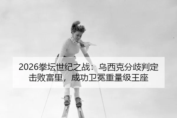 2026拳坛世纪之战：乌西克分歧判定击败富里，成功卫冕重量级王座